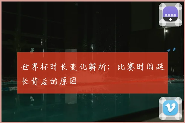 世界杯时长变化解析：比赛时间延长背后的原因