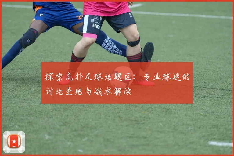 探索虎扑足球话题区：专业球迷的讨论圣地与战术解读