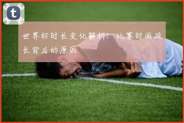 世界杯时长变化解析：比赛时间延长背后的原因