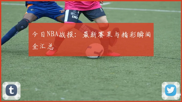 今日NBA战报:最新赛果与精彩瞬间全汇总