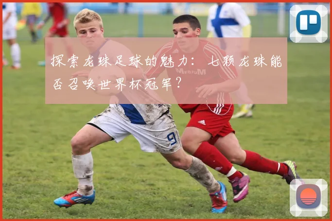 探索龙珠足球的魅力：七颗龙珠能否召唤世界杯冠军？