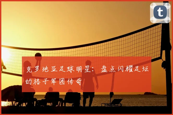 克罗地亚足球明星：盘点闪耀足坛的格子军团传奇
